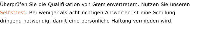 Überprüfen Sie die Qualifikation von Gremienvertretern. Nutzen Sie unseren Selbsttest. Bei weniger als acht richtigen Antworten ist eine Schulung dringend notwendig, damit eine persönliche Haftung vermieden wird.